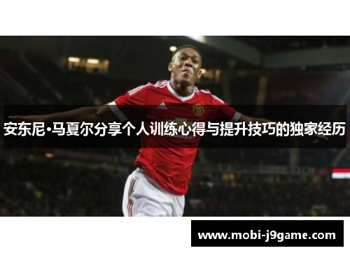 安东尼·马夏尔分享个人训练心得与提升技巧的独家经历