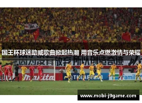 国王杯球迷助威歌曲掀起热潮 用音乐点燃激情与荣耀 国王杯球迷助威歌曲掀起热潮 用音乐点燃激情与荣耀