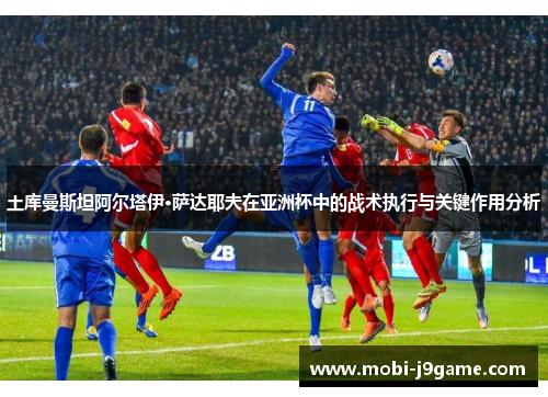 土库曼斯坦阿尔塔伊·萨达耶夫在亚洲杯中的战术执行与关键作用分析