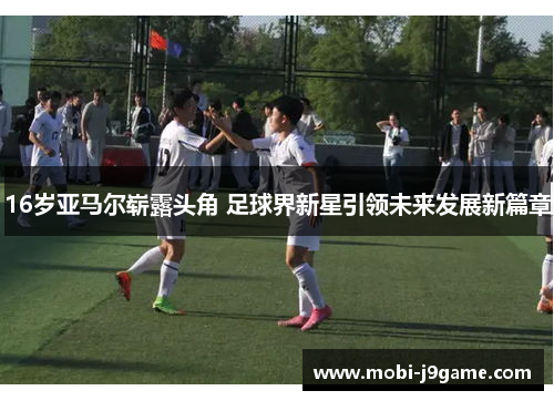 16岁亚马尔崭露头角 足球界新星引领未来发展新篇章 16岁亚马尔崭露头角 足球界新星引领未来发展新篇章