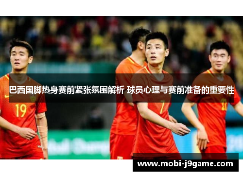 巴西国脚热身赛前紧张氛围解析 球员心理与赛前准备的重要性