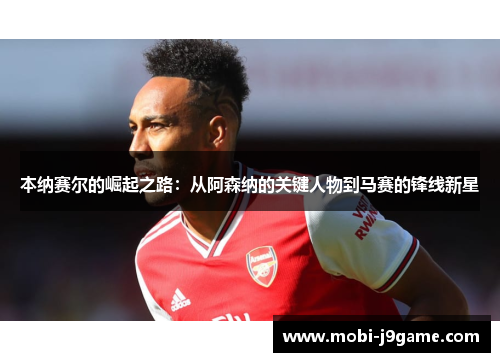 本纳赛尔的崛起之路:从阿森纳的关键人物到马赛的锋线新星 本纳赛尔的崛起之路:从阿森纳的关键人物到马赛的锋线新星