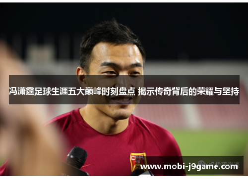 冯潇霆足球生涯五大巅峰时刻盘点 揭示传奇背后的荣耀与坚持