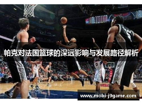 帕克对法国篮球的深远影响与发展路径解析 帕克对法国篮球的深远影响与发展路径解析