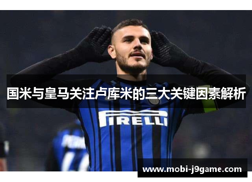 国米与皇马关注卢库米的三大关键因素解析 国米与皇马关注卢库米的三大关键因素解析