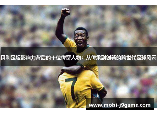 贝利足坛影响力背后的十位传奇人物:从传承到创新的跨世代足球风云 贝利足坛影响力背后的十位传奇人物:从传承到创新的跨世代足球风云