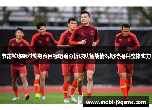 申花教练组对热身赛目标明确分析球队备战情况期待提升整体实力