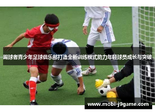 踢球者青少年足球俱乐部打造全新训练模式助力年轻球员成长与突破 踢球者青少年足球俱乐部打造全新训练模式助力年轻球员成长与突破