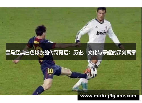 皇马经典白色球衣的传奇背后：历史、文化与荣耀的深刻寓意