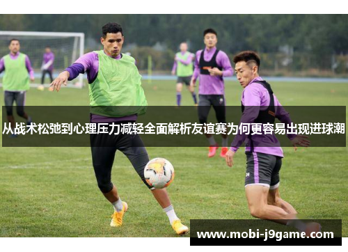 从战术松弛到心理压力减轻全面解析友谊赛为何更容易出现进球潮