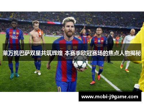 莱万携巴萨双星共筑辉煌 本赛季欧冠赛场的焦点人物揭秘 莱万携巴萨双星共筑辉煌 本赛季欧冠赛场的焦点人物揭秘