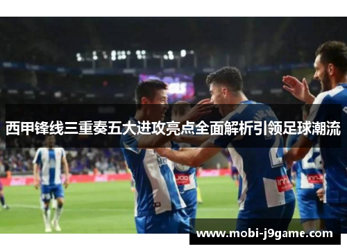 西甲锋线三重奏五大进攻亮点全面解析引领足球潮流