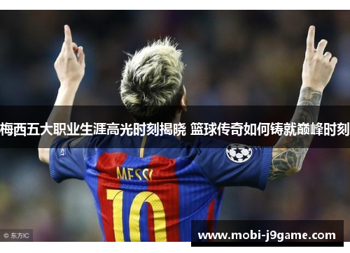 梅西五大职业生涯高光时刻揭晓 篮球传奇如何铸就巅峰时刻